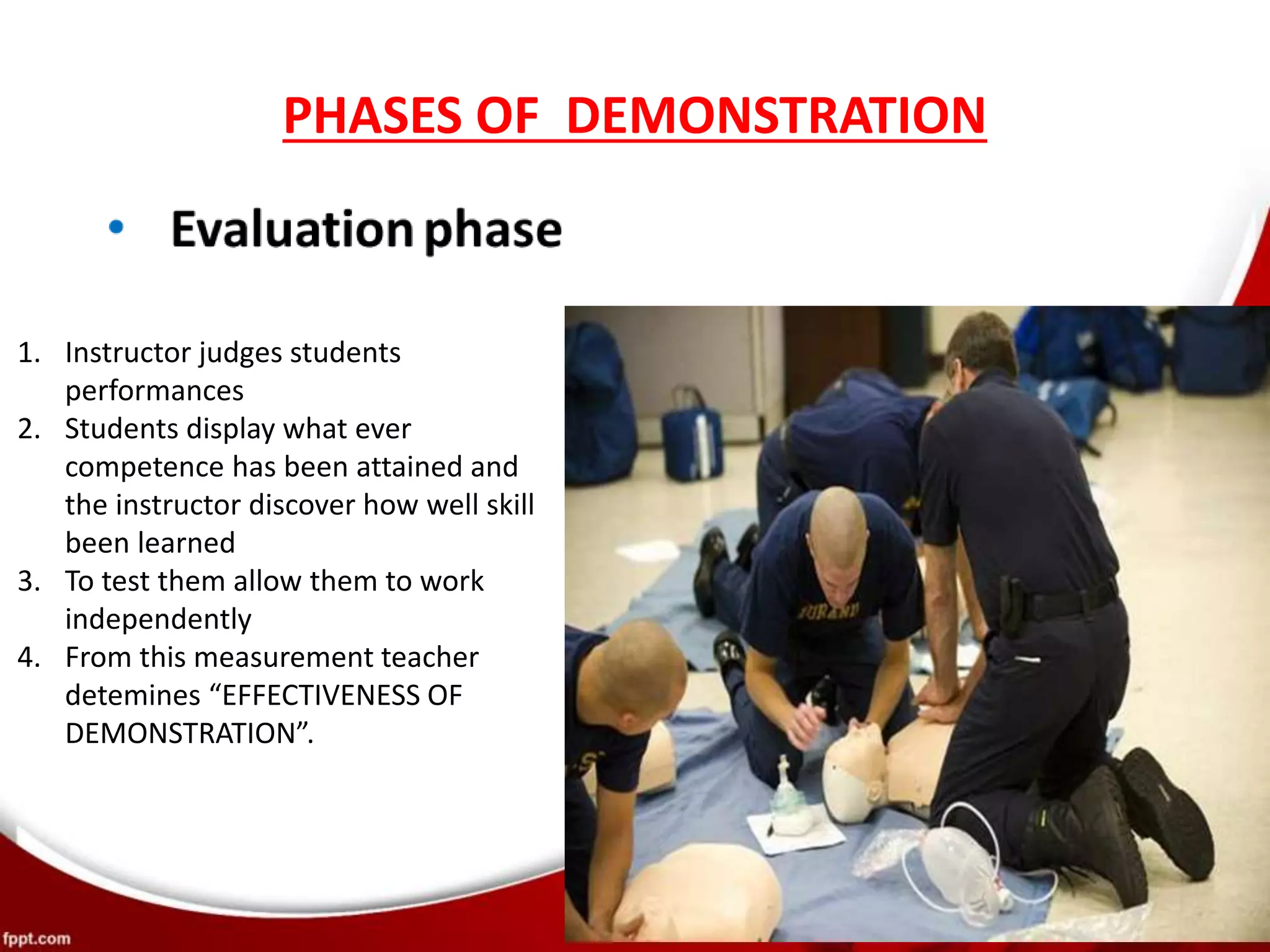 PHASES OF DEMONSTRATION
1. Instructor judges students
performances
2. Students display what ever
competence has been attained and
the instructor discover how well skill
been learned
3. To test them allow them to work
independently
4. From this measurement teacher
detemines “EFFECTIVENESS OF
DEMONSTRATION”.
 