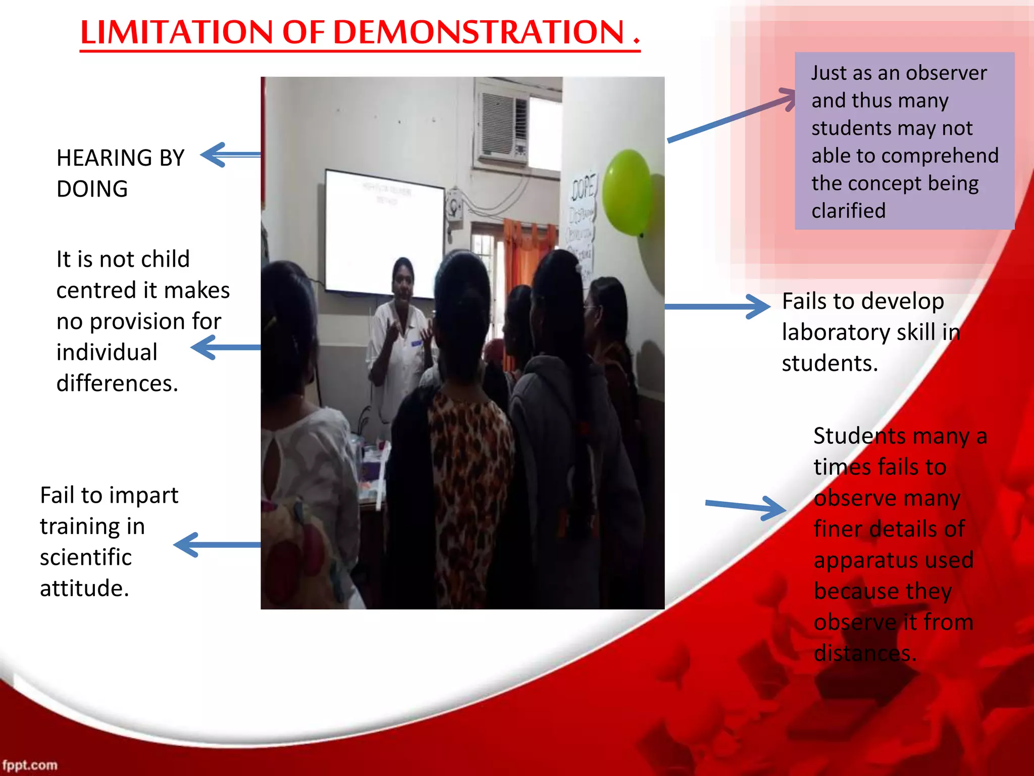 LIMITATION OFDEMONSTRATION .
Just as an observer
and thus many
students may not
able to comprehend
the concept being
clarified
HEARING BY
DOING
It is not child
centred it makes
no provision for
individual
differences.
Fails to develop
laboratory skill in
students.
Fail to impart
training in
scientific
attitude.
Students many a
times fails to
observe many
finer details of
apparatus used
because they
observe it from
distances.
 