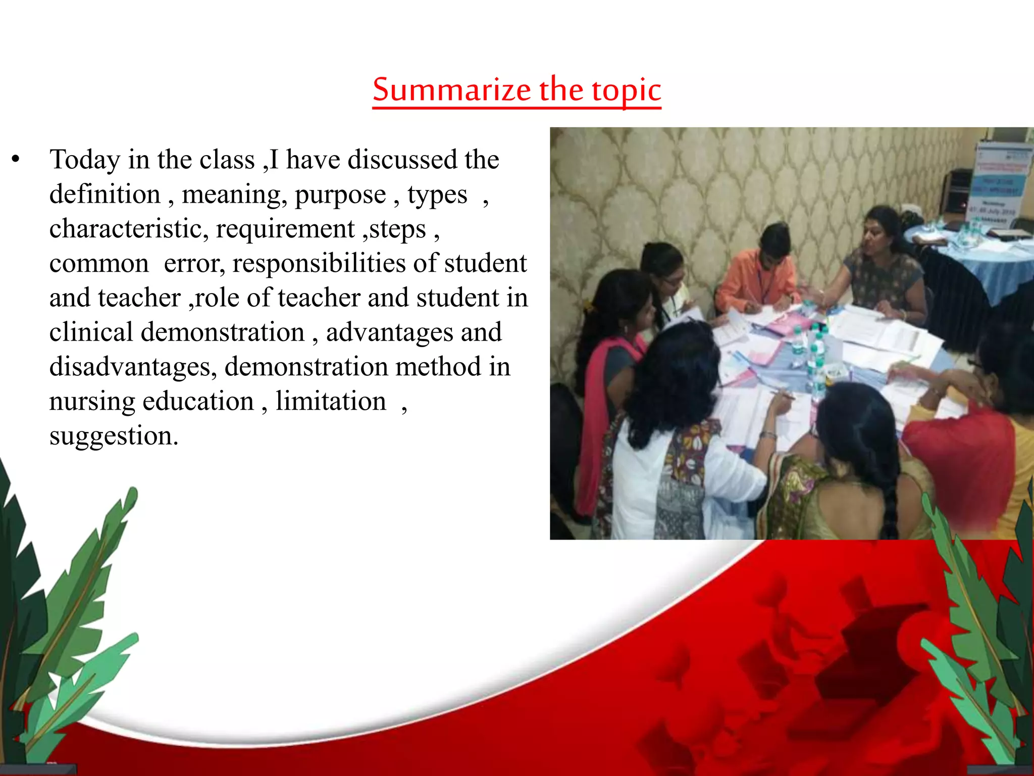 Summarizethetopic
• Today in the class ,I have discussed the
definition , meaning, purpose , types ,
characteristic, requirement ,steps ,
common error, responsibilities of student
and teacher ,role of teacher and student in
clinical demonstration , advantages and
disadvantages, demonstration method in
nursing education , limitation ,
suggestion.
 