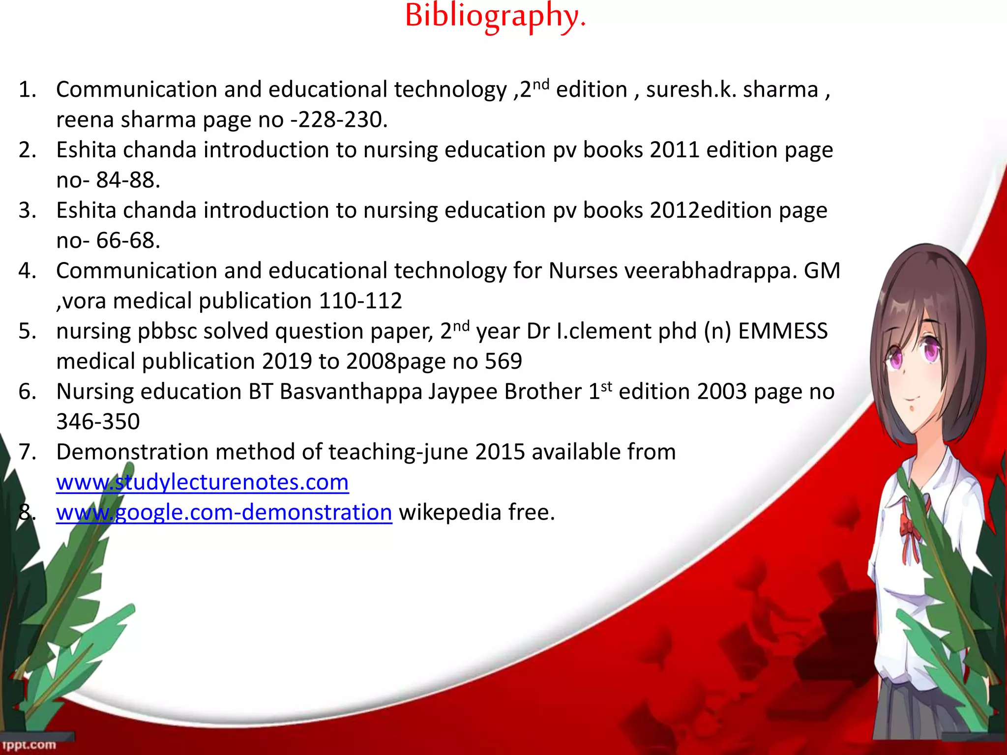 Bibliography.
1. Communication and educational technology ,2nd edition , suresh.k. sharma ,
reena sharma page no -228-230.
2. Eshita chanda introduction to nursing education pv books 2011 edition page
no- 84-88.
3. Eshita chanda introduction to nursing education pv books 2012edition page
no- 66-68.
4. Communication and educational technology for Nurses veerabhadrappa. GM
,vora medical publication 110-112
5. nursing pbbsc solved question paper, 2nd year Dr I.clement phd (n) EMMESS
medical publication 2019 to 2008page no 569
6. Nursing education BT Basvanthappa Jaypee Brother 1st edition 2003 page no
346-350
7. Demonstration method of teaching-june 2015 available from
www.studylecturenotes.com
8. www.google.com-demonstration wikepedia free.
 
