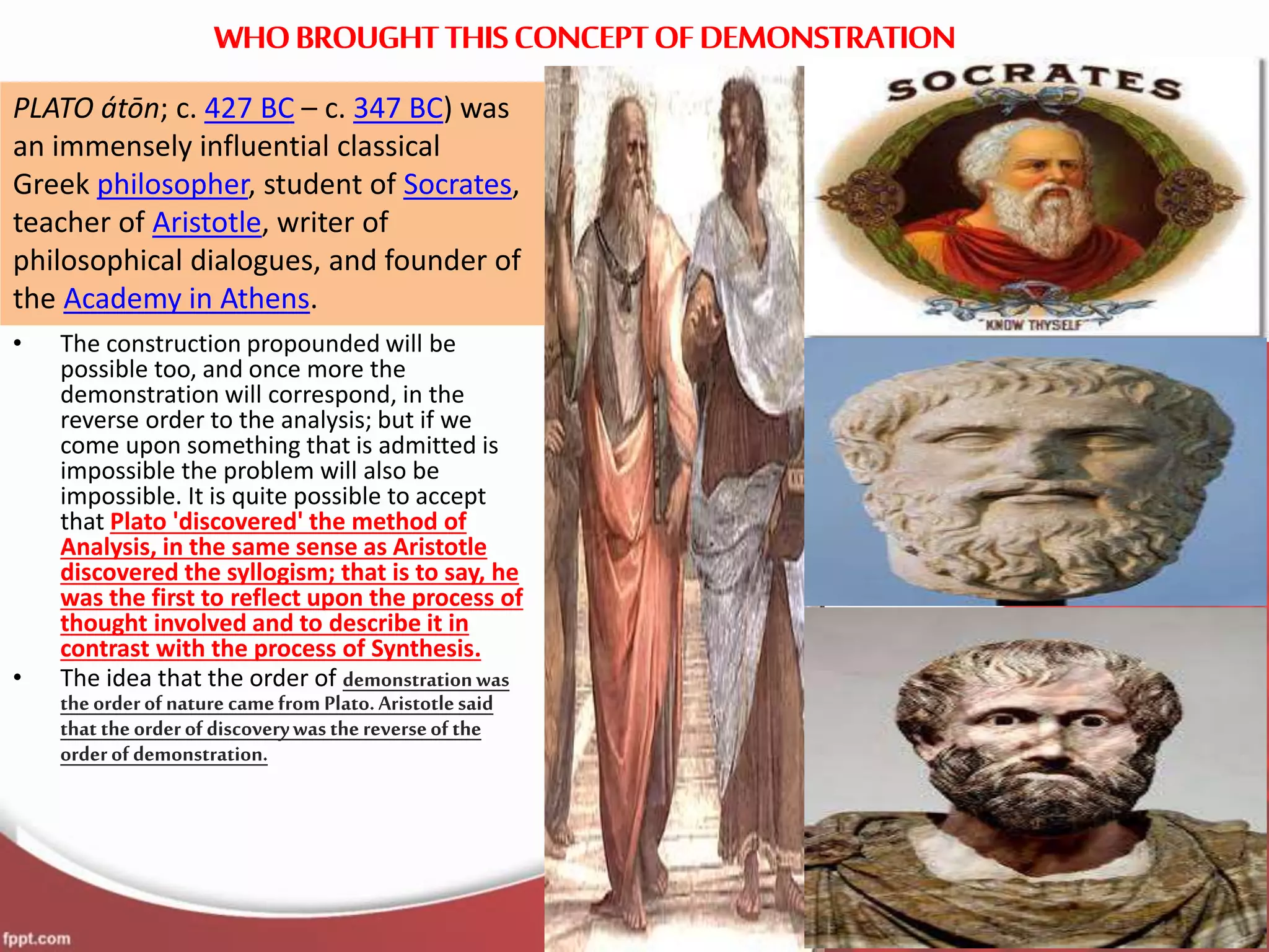 WHOBROUGHT THIS CONCEPT OF DEMONSTRATION
• The construction propounded will be
possible too, and once more the
demonstration will correspond, in the
reverse order to the analysis; but if we
come upon something that is admitted is
impossible the problem will also be
impossible. It is quite possible to accept
that Plato 'discovered' the method of
Analysis, in the same sense as Aristotle
discovered the syllogism; that is to say, he
was the first to reflect upon the process of
thought involved and to describe it in
contrast with the process of Synthesis.
• The idea that the order of demonstrationwas
theorderof nature camefrom Plato.Aristotlesaid
that theorderof discoverywasthereverseof the
orderof demonstration.
WHOBROUGHT THIS CONCEPT OF DEMONSTRATION
PLATO átōn; c. 427 BC – c. 347 BC) was
an immensely influential classical
Greek philosopher, student of Socrates,
teacher of Aristotle, writer of
philosophical dialogues, and founder of
the Academy in Athens.
 
