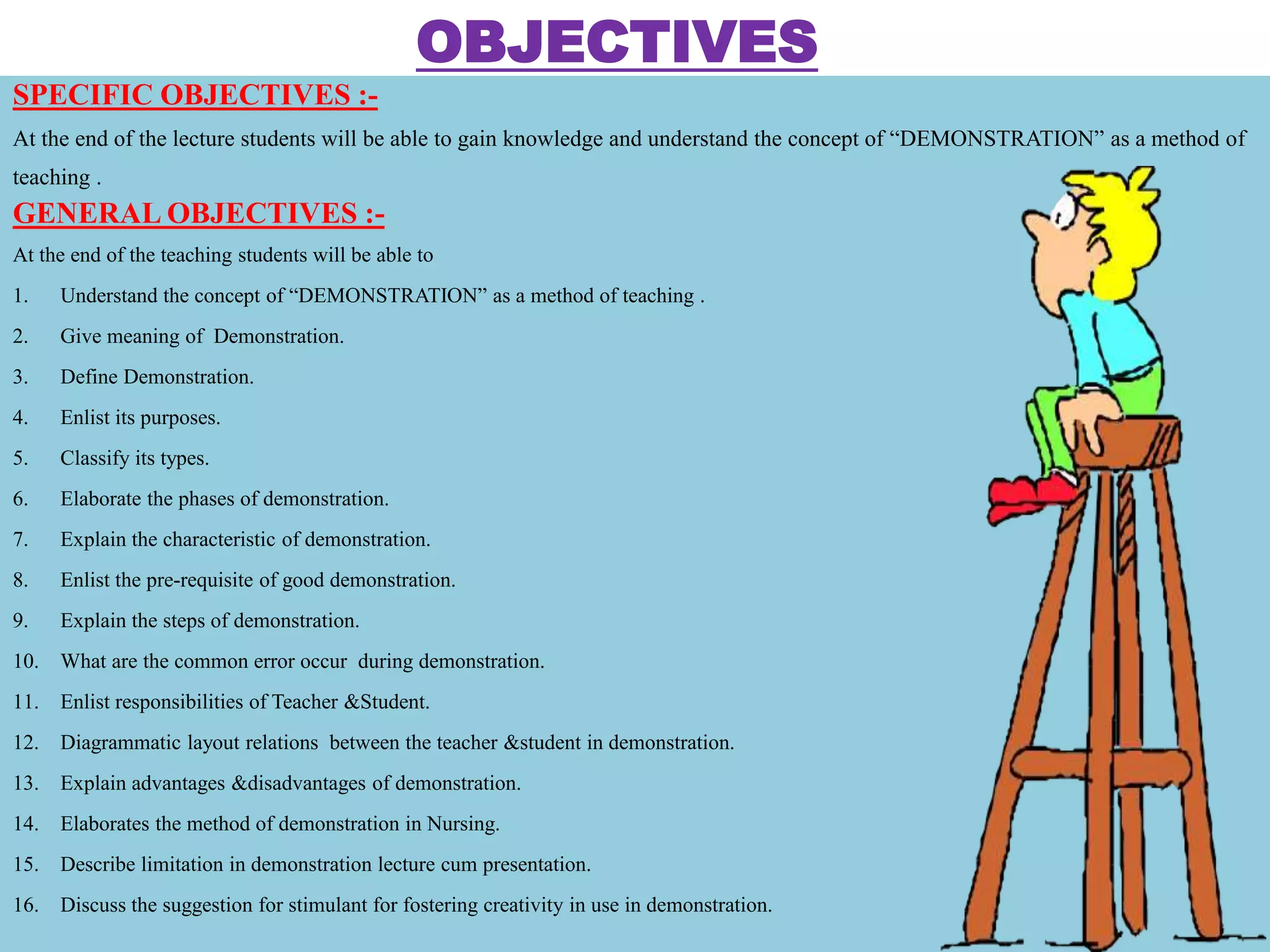 OBJECTIVES
SPECIFIC OBJECTIVES :-
At the end of the lecture students will be able to gain knowledge and understand the concept of “DEMONSTRATION” as a method of
teaching .
GENERAL OBJECTIVES :-
At the end of the teaching students will be able to
1. Understand the concept of “DEMONSTRATION” as a method of teaching .
2. Give meaning of Demonstration.
3. Define Demonstration.
4. Enlist its purposes.
5. Classify its types.
6. Elaborate the phases of demonstration.
7. Explain the characteristic of demonstration.
8. Enlist the pre-requisite of good demonstration.
9. Explain the steps of demonstration.
10. What are the common error occur during demonstration.
11. Enlist responsibilities of Teacher &Student.
12. Diagrammatic layout relations between the teacher &student in demonstration.
13. Explain advantages &disadvantages of demonstration.
14. Elaborates the method of demonstration in Nursing.
15. Describe limitation in demonstration lecture cum presentation.
16. Discuss the suggestion for stimulant for fostering creativity in use in demonstration.
 