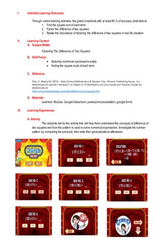 I. Intended Learning Outcomes
Through varied learning activities, the grade 8 students with at least80 % ofaccuracy shall able to:
1. Find the square rootof each term
2. Factor the difference oftwo squares
3. Relate the importance of factoring the difference oftwo squares in real life situation
II. Learning Content
A. Subject Matter
Factoring The Difference of Two Squares
B. Skill Focus
 factoring numerical expressions easily
 finding the square roots ofeach term
C. Reference
Diaz, Z., Mojica M. (2013) . Next Century Mathematics 8; Quezon City ; Phoenix Publishing House , Inc;
Mathematics 8 Learner’s Module K-12; DepEd K-12 Modified Curriculum Guide and Teacher’s Guide for
Mathematics 8
http://www.themathpage.com/Alg/difference-two-squares.htm
D. Materials
Learners’ Module; Google Classroom; powerpointpresentation; google forms
III. Learning Experiences
A. Activity
The students will do the activity that will help them understand the concepts ofdifference of
two squares and how this pattern is used to solve numerical expressions. Investigate the number
pattern by comparing the products, then write their generalizations afterwards.
 