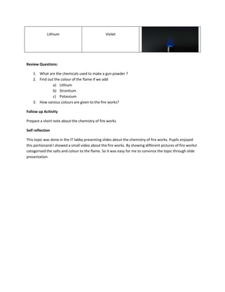 Lithium 
Violet 
Review Questions: 
1. What are the chemicals used to make a gun powder ? 
2. Find out the colour of the flame if we add 
a) Lithium 
b) Strontium 
c) Potassium 
3. How varoius colours are given to the fire works? 
Follow up Acitivity 
Prepare a short note about the chemistry of fire works 
Self reflection 
This topic was done in the IT labby presenting slides about the chemistry of fire works. Pupils enjoyed 
this portionand I showed a small video about the fire works. By showing different pictures of fire worksI 
catogorised the salts and colour to the flame. So it was easy for me to convince the topic through slide 
presentation 
