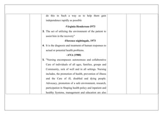 do this in Such a way as to help them gain
independence rapidly as possible
-Virginia Henderson-1973
3. The act of utilizing the environment of the patient to
assist him in the recovery"
-Florence nightingale, 1973
4. It is the diagnosis and treatment of human responses to
actual or potential health problems.
-ANA (1980)
5. "Nursing encompasses autonomous and collaborative
Care of individuals of all ages, families, groups and
Community, sick of well and in all settings. Nursing
includes, the promotion of health, prevention of illness
and the Care of ill, disabled and dying people.
Advocacy, promotion of a safe environment, research,
participation in Shaping health policy and inpatient and
healthy Systems, management and education are also
 