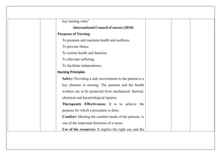 key nursing roles"
-International Council of nurses (2010)
Purposes of Nursing:
To promote and maintain health and wellness.
To prevent illness
To restore health and function.
To alleviate suffering.
To facilitate independence.
Nursing Principles
Safety: Providing a safe environment to the patient is a
key element in nursing. The patients and the health
workers are to be protected from mechanical, thermal,
chemical and bacteriological injuries.
Therapeutic Effectiveness: It is to achieve the
purpose for which a procedure is done.
Comfort: Meeting the comfort needs of the patients. is
one of the important functions of a nurse.
Use of the resources: It implies the right use and the
 