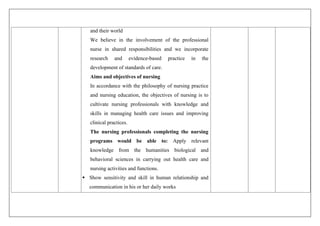 and their world
We believe in the involvement of the professional
nurse in shared responsibilities and we incorporate
research and evidence-based practice in the
development of standards of care.
Aims and objectives of nursing
In accordance with the philosophy of nursing practice
and nursing education, the objectives of nursing is to
cultivate nursing professionals with knowledge and
skills in managing health care issues and improving
clinical practices.
The nursing professionals completing the nursing
programs would be able to: Apply relevant
knowledge from the humanities biological and
behavioral sciences in carrying out health care and
nursing activities and functions.
 Show sensitivity and skill in human relationship and
communication in his or her daily works
 
