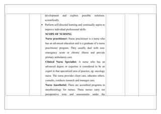 development and explore possible solutions.
scientifically.
 Perform self-directed learning and continually aspire to
improve individual professional skills.
SCOPE OF NURSING
Nurse practitioner: Nurse practitioner is a nurse who
has an advanced education and is a graduate of a nurse
practitioner program. They usually deal with non-
emergency acute or chronic illness and provide
primary ambulatory care.
Clinical Nurse Specialist: A nurse who has an
advanced degree or expertise is considered to be an
expert in that specialized area of practice, eg: oncology
nurse. The nurse provides client care, educates others,
consults, conducts research and manages care.
Nurse Anesthetist: There are accredited programs in
anesthesiology for nurses. These nurses carry out
preoperative tests and assessments under the
 