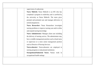 supervision of a physician.
Nurse Midwife: Nurse Midwife is an RN who has
completed a program in midwifery and is certified by
the university as Nurse Midwife. The nurse gives
prenatal and postnatal care and manages deliveries in
normal pregnancies.
Nurse Researcher: Nurse Researchers investigate
nursing problems to improve nursing care and to refine
and expand nursing knowledge.
Nurse Administrator: Manages client care including
the delivery of nursing service. The administrator may
have a middle management position such as head nurse
or supervisor or a more senior management position
such as Director of Nursing Services.
Nurse-educator: Nurse-educators are employed in
nursing programs at educational institutions
Occupational/Industrial Nurse: Nurses work in
occupational health settings
 