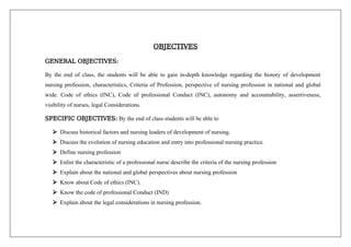 OBJECTIVES
GENERAL OBJECTIVES:
By the end of class, the students will be able to gain in-depth knowledge regarding the history of development
nursing profession, characteristics, Criteria of Profession, perspective of nursing profession in national and global
wide. Code of ethics (INC), Code of professional Conduct (INC), autonomy and accountability, assertiveness,
visibility of nurses, legal Considerations.
SPECIFIC OBJECTIVES: By the end of class students will be able to
 Discuss historical factors and nursing leaders of development of nursing.
 Discuss the evolution of nursing education and entry into professional nursing practice.
 Define nursing profession
 Enlist the characteristic of a professional nurse describe the criteria of the nursing profession
 Explain about the national and global perspectives about nursing profession
 Know about Code of ethics (INC).
 Know the code of professional Conduct (IND)
 Explain about the legal considerations in nursing profession.
 