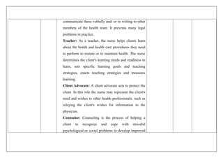 communicate these verbally and/ or in writing to other
members of the health team. It prevents many legal
problems in practice.
Teacher: As a teacher, the nurse helps clients learn
about the health and health care procedures they need
to perform to restore or to maintain health. The nurse
determines the client's learning needs and readiness to
learn, sets specific learning goals and teaching
strategies, enacts teaching strategies and measures
learning.
Client Advocate: A client advocate acts to protect the
client. In this role the nurse may represent the client's
need and wishes to other health professionals. such as
relaying the client's wishes for information to the
physician.
Counselor: Counseling is the process of helping a
client to recognize and cope with stressful
psychological or social problems to develop improved
 