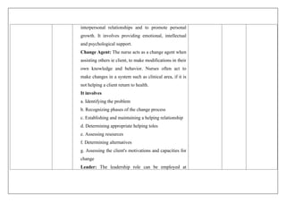 interpersonal relationships and to promote personal
growth. It involves providing emotional, intellectual
and psychological support.
Change Agent: The nurse acts as a change agent when
assisting others ie client, to make modifications in their
own knowledge and behavior. Nurses often act to
make changes in a system such as clinical area, if it is
not helping a client return to health.
It involves
a. Identifying the problem
b. Recognizing phases of the change process
c. Establishing and maintaining a helping relationship
d. Determining appropriate helping toles
e. Assessing resources
f. Determining alternatives
g. Assessing the client's motivations and capacities for
change
Leader: The leadership role can be employed at
 
