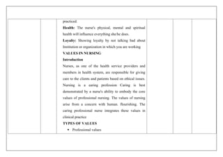 practiced.
Health: The nurse's physical, mental and spiritual
health will influence everything she/he does.
Loyalty: Showing loyalty by not talking bad about
Institution or organization in which you are working
VALUES IN NURSING
Introduction
Nurses, as one of the health service providers and
members in health system, are responsible for giving
care to the clients and patients based on ethical issues.
Nursing is a earing profession Caring is best
demonstrated by a nurse's ability to embody the core
values of professional nursing. The values of nursing
arise from a concern with human. flourishing. The
caring professional nurse integrates these values in
clinical practice
TYPES OF VALUES
 Professional values
 