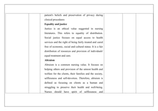 patient's beliefs and preservation of privacy during
clinical procedures
Equality and justice
Justice is an ethical value suggested in nursing
literatures. This refers to equality of distribution.
Social justice focuses on equal access to health
services and the right of being fairly treated and cared
free of economic, social and cultural status. It is a fair
distribution of resources and provision of individuals'
equal treatment and care.
Altruism
Altruism is a common nursing value. It focuses on
helping others and provision of the utmost health and
welfare for the clients, their families and the society,
selflessness and self-devotion. Therefore, altruism is
defined as focusing on clients as a human and
struggling to preserve their health and well-being.
Nurses should have spirit of selflessness and
 