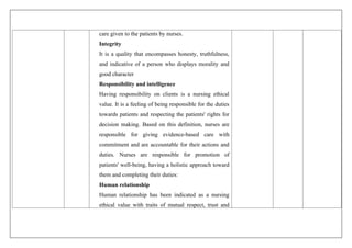 care given to the patients by nurses.
Integrity
It is a quality that encompasses honesty, truthfulness,
and indicative of a person who displays morality and
good character
Responsibility and intelligence
Having responsibility on clients is a nursing ethical
value. It is a feeling of being responsible for the duties
towards patients and respecting the patients' rights for
decision making. Based on this definition, nurses are
responsible for giving evidence-based care with
commitment and are accountable for their actions and
duties. Nurses are responsible for promotion of
patients' well-being, having a holistic approach toward
them and completing their duties:
Human relationship
Human relationship has been indicated as a nursing
ethical value with traits of mutual respect, trust and
 
