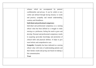 reliance which are accompanied by patients'
confidentiality and privacy. It can be verbal or non-
verbal and defined through having honesty in words
and practice, sympathy and mutual understanding,
courtesy and friendliness.
Individual and professional competency
Individual and professional competency as a nursing
ethical value has been defined as a struggle to make
nursing as a profession, feeling the need to grow and
develop. Personal and professional competency results
in acquiring up-to-date knowledge and promotion of
clinical skills and practical abilities. It helps to give
more holistic and comprehensive care.
Sympathy: Sympathy has been indicated as a nursing
ethical value with traits of understanding patients and
their family's needs and giving care based on making a
fair communication.
Trust
 