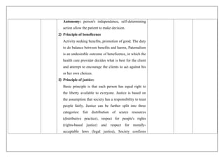 Autonomy: person's independence, self-determining
action allow the patient to make decision.
2) Principle of beneficence
Activity seeking benefits, promotion of good. The duty
to do balance between benefits and harms, Paternalism
is an undesirable outcome of beneficence, in which the
health care provider decides what is best for the client
and attempt to encourage the clients to act against his
or her own choices.
3) Principle of justice:
Basic principle is that each person has equal right to
the liberty available to everyone. Justice is based on
the assumption that society has a responsibility to treat
people fairly. Justice can be further split into three
categories: fair distribution of scarce resources
(distributive practice), respect for people's rights
(rights-based justice) and respect for morally-
acceptable laws (legal justice), Society confirms
 