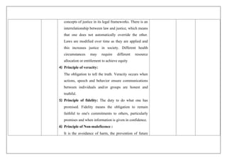 concepts of justice in its legal frameworks. There is an
interrelationship between law and justice, which means
that one does not automatically override the other.
Laws are modified over time as they are applied and
this increases justice in society. Different health
circumstances may require different resource
allocation or entitlement to achieve equity
4) Principle of veracity:
The obligation to tell the truth. Veracity occurs when
actions, speech and behavior ensure communications
between individuals and/or groups are honest and
truthful.
5) Principle of fidelity: The duty to do what one has
promised. Fidelity means the obligation to remain
faithful to one's commitments to others, particularly
promises and when information is given in confidence.
6) Principle of Non-maleficence :
It is the avoidance of harm, the prevention of future
 