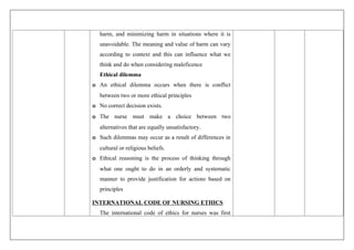 harm, and minimizing harm in situations where it is
unavoidable. The meaning and value of harm can vary
according to context and this can influence what we
think and do when considering maleficence
Ethical dilemma
o An ethical dilemma occurs when there is conflict
between two or more ethical principles
o No correct decision exists.
o The nurse must make a choice between two
alternatives that are equally unsatisfactory.
o Such dilemmas may occur as a result of differences in
cultural or religious beliefs.
o Ethical reasoning is the process of thinking through
what one ought to do in an orderly and systematic
manner to provide justification for actions based on
principles
INTERNATIONAL CODE OF NURSING ETHICS
The international code of ethics for nurses was first
 