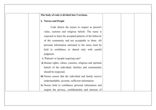 The body of code is divided into 5 sections.
1. Nurses and People
Code directs the nurses to respect as person's
value, customs and religious beliefs. The nurse is
expected to learn the accepted patterns of the behavior
of the community and not acceptable to them. All
personal information entrusted to the nurse must be
held in confidence or shared only with careful
judgment.
i."Patients' or 'people requiring care".
ii.Human rights, values, customs, religious and spiritual
beliefs of the individual, families and communities
should be respected.
iii.Nurses ensure that the individual and family receive
understandable, accurate, sufficient information.
iv.Nurses hold in confidence personal information and
respect the privacy, confidentiality and interests of
 