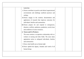 leadership
v.Nurses contribute to positive and ethical organizational
environments and challenge unethical practices and
settings.
vi.Nurses engage in the creation, dissemination and
application of research that improves outcomes for
individuals, families and communities.
vii.Nurses prepare for and respond to emergencies,
disasters, conflicts, epidemics, pandemics, social crises
and conditions of scarce resources.
4. Nurses and Co-Workers:
The nurse sustains a co-operative relationship with co-
workers in nursing and other fields. The nurse takes
appropriate action to safeguard individuals, families
and communities.
i.Nurse value health care as human right
ii.Nurse uphold the dignity, freedom and worth of all
human beings
 