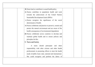 iii.Nurse lead or contribute to sound health policy
iv.Nurses contribute to population health and work
towards the achievement of the United Nations
Sustainable Development Goals (SDGs)
v.Nurses recognize the significance of the social
determinants of health.
vi.Nurses collaborate and practice to preserve, sustain and
protect the natural environment and are aware of the
health consequences of environmental degradation
vii.Nurses collaborate across countries to develop and
maintain global health and to ensure policies and
principles for this.
5. Nurse and Society
A nurse should participate and share
responsibility with other citizens and other health
professionals in promoting effects to meet the health
needs of public local, state, national and international.
She could recognize and perform the duties of
 