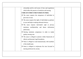 citizenship and be well aware of laws and regulations
which affect the practice of medicine and nursing.
CODE OF ETHICS FOR NURSES IN INDIA
 The nurse respects the uniqueness of individual in
provision of care.
 The nurse respects the rights of individuals as partners
in care and help in making informed choices,
 The nurse respects individual's right to privacy
maintains confidentiality and shares information
judiciously,
 Nursing maintains competence in order to render
quality nursing care.
 The nurse is obliged to practice within framework of
ethical, professional, legal boundaries.
 Nurse is obliged to work harmoniously with members
of the health team.
 Nurse is obliged to reciprocate the trust invested in
nursing profession by society.
 