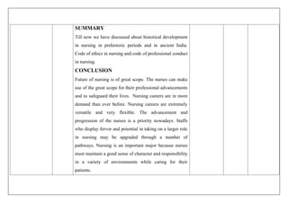 SUMMARY
Till now we have discussed about historical development
in nursing in prehistoric periods and in ancient India.
Code of ethics in nursing and code of professional conduct
in nursing.
CONCLUSION
Future of nursing is of great scope. The nurses can make
use of the great scope for their professional advancements
and to safeguard their lives. Nursing careers are in more
demand than ever before. Nursing careers are extremely
versatile and very flexible. The advancement and
progression of the nurses is a priority nowadays. Staffs
who display fervor and potential in taking on a larger role
in nursing may be upgraded through a number of
pathways. Nursing is an important major because nurses
must maintain a good sense of character and responsibility
in a variety of environments while caring for their
patients.
 