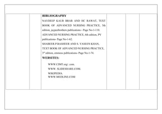 BIBLIOGRAPHY
NAVDEEP KAUR BRAR AND HC RAWAT, TEXT
BOOK OF ADVANCED NURSING PRACTICE, 5th
edition, jaypeebrothers publications - Page No-1-110.
ADVANCED NURSING PRACTICE, 6th edition, PV
publications- Page No-1-62.
SHABEER.P.BASHEER AND S. YASEEN KHAN,
TEXT BOOK OF ADVANCED NURSING PRACTICE,
3rd
edition, emmess publications- Page No-1-74.
WEBSITES:
WWW.CIMT.org/. com.
WWW. SLIDESHARE.COM.
WIKIPEDIA.
WWW.MEDLINE.COM
 
