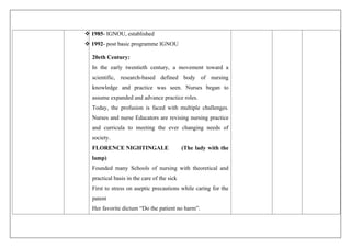 1985- IGNOU, established
 1992- post basic programme IGNOU
20eth Century:
In the early twentieth century, a movement toward a
scientific, research-based defined body of nursing
knowledge and practice was seen. Nurses began to
assume expanded and advance practice roles.
Today, the profusion is faced with multiple challenges.
Nurses and nurse Educators are revising nursing practice
and curricula to meeting the ever changing needs of
society.
FLORENCE NIGHTINGALE (The lady with the
lamp)
Founded many Schools of nursing with theoretical and
practical basis in the care of the sick
First to stress on aseptic precautions while caring for the
patent
Her favorite dictum “Do the patient no harm”.
 