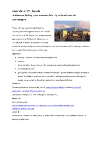 Lesson plan on ICT C Granada
La Alhambra: Making panoramas on a field trip to the Alhambra in
Granada/Spain
Photosynth is a powerful set of tools for
capturing and viewing the world in 3D. You can
take photos in a 360 degree turn and experience
a panoramic view. Photosynth allows you to
take a bunch of photos of the same scene
object and automatically stitch them
that you can share with anyone on the web.
Objectives:
? develop students? ability
? location
? Students take a deeper look on the objects and locations they take photos of
? promotes teamwork
? giving other students/teachers/parents who havent gone with them to Spain
what it feels like to be in that particula
gives a more complete story than seeing them as individual photos.
Materials:
To make panoramas from your PC, install
application from http://photosynth.net/
Cameras or Smartphones with rather good cameras, PCs.
Resources:
Microsoft tutorials:
http://lh4.ggpht.com/-DoScl6uMcOQ/Tp3BNixoW_I/AAAAAAAAAXU/WKFbLm80oFg/s1600
h/image%25255B7%25255D.png
Lesson 1:
Students use cameras to take phot
pairs or small groups.
Granada
panoramas on a field trip to the Alhambra in
Photosynth is a powerful set of tools for
capturing and viewing the world in 3D. You can
take photos in a 360 degree turn and experience
Photosynth allows you to
ch of photos of the same scene or
and automatically stitch them all together into one big interactive 3D
with anyone on the web.
ability to take photographs on
take a deeper look on the objects and locations they take photos of
other students/teachers/parents who havent gone with them to Spain
to be in that particular place. Seeing many photos stitched together
gives a more complete story than seeing them as individual photos.
To make panoramas from your PC, install Image Composite Editor and the
http://photosynth.net/
s with rather good cameras, PCs.
DoScl6uMcOQ/Tp3BNixoW_I/AAAAAAAAAXU/WKFbLm80oFg/s1600
Students use cameras to take photos of a certain location inside or outside the Alhambra
panoramas on a field trip to the Alhambra in
er into one big interactive 3D viewing experience
take a deeper look on the objects and locations they take photos of
other students/teachers/parents who havent gone with them to Spain a sense of
Seeing many photos stitched together
gives a more complete story than seeing them as individual photos.
and thePhotosynth
DoScl6uMcOQ/Tp3BNixoW_I/AAAAAAAAAXU/WKFbLm80oFg/s1600-
inside or outside the Alhambra in
 