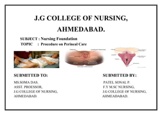 J.G COLLEGE OF NURSING,
AHMEDABAD.
SUBJECT : Nursing Foundation
TOPIC : Procedure on Perineal Care
SUBMITTED TO: SUBMITTED BY:
MS.SOMA DAS. PATEL SONAL P.
ASST. PROESSOR, F.Y M.SC NURSING,
J.G COLLEGE OF NURSING, J.G COLLEGE OF NURSING,
AHMEDABAD. AHMEADABAD.
 