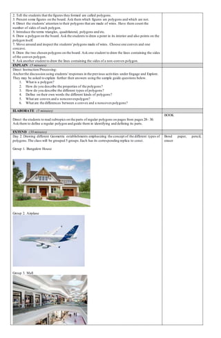 2. Tell the students that the figures they formed are called polygons.
3. Present some figures on the board. Ask them which figures are polygons and which are not.
4. Direct the students’attention to their polygons that are made of wires. Have them count the
number of sides of each polygon.
5. Introduce the terms triangles, quadrilateral, polygons and etc.
6. Draw a polygon on the board. Ask the students to draw a point in its interior and also points on the
polygon itself.
7. Move around and inspect the students’polygons made of wires. Choose one convex and one
concave.
8. Draw the two chosen polygons on the board. Ask one student to draw the lines containing the sides
of the convex polygon.
9. Ask another student to draw the lines containing the sides of a non-convex polygon.
EXPLAIN (5 minutes)
Direct Instruction/Processing:
Anchorthe discussion using students’responses in the previous activities under Engage and Explore.
They may be asked to explain further their answers using the sample guide questions below.
1. What is a polygon?
2. How do you describe the properties of the polygons?
3. How do you describe the different types of polygons?
4. Define on their own words the different kinds of polygons?
5. What are convex and a nonconvexpolygon?
6. What are the differences between a convex and a noncovexpolygons?
ELABORATE (5 minutes)
Direct the students to read subtopics on the parts of regular polygons on pages from pages 28- 30.
Ask them to define a regular polygon and guide them in identifying and defining its parts.
BOOK
EXTEND (30 minutes)
Day 2: Drawing different Geometric establishments emphasizing the concept of the different types of
polygons.The class will be grouped 5 groups.Each has its corresponding replica to const.
Group 1. Bungalow House
Group 2. Airplane
Group 3. Mall
Bond paper, pencil,
eraser
 