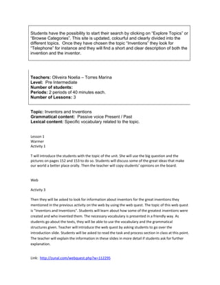 Students have the possibility to start their search by clicking on “Explore Topics” or
“Browse Categories”. This site is updated, colourful and clearly divided into the
different topics. Once they have chosen the topic “Inventions” they look for
“Telephone” for instance and they will find a short and clear description of both the
invention and the inventor.




Teachers: Oliveira Noelia – Torres Marina
Level: Pre Intermediate
Number of students:
Periods: 2 periods of 40 minutes each.
Number of Lessons: 3


Topic: Inventors and Inventions
Grammatical content: Passive voice Present / Past
Lexical content: Specific vocabulary related to the topic.


Lesson 1
Warmer
Activity 1

T will introduce the students with the topic of the unit. She will use the big question and the
pictures on pages 152 and 153 to do so. Students will discuss some of the great ideas that make
our world a better place orally. Then the teacher will copy students’ opinions on the board.


Web

Activity 3

Then they will be asked to look for information about inventors for the great inventions they
mentioned in the previous activity on the web by using the web quest. The topic of this web quest
is "Inventors and Inventions". Students will learn about how some of the greatest inventions were
created and who invented them. The necessary vocabulary is presented in a friendly way. As
students go about the texts, they will be able to use the vocabulary and the grammatical
structures given. Teacher will introduce the web quest by asking students to go over the
introduction slide. Students will be asked to read the task and process section in class at this point.
The teacher will explain the information in these slides in more detail if students ask for further
explanation.


Link: http://zunal.com/webquest.php?w=112295
 
