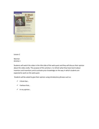 Lesson 2

Warmer
Activity 1

Students will watch the video in the title slide of the web quest and they will discuss their opinion
about the video orally. The purpose of this activity is to refresh what they have learnt about
inventors and inventions and to activate prior knowledge on the way in which students are
expected to work on the web quest.

Students will be asked to give their opinion using introductory phrases such as:

     I think that…

     I believe that…

     In my opinion…
 