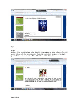 Web

Activity 2
Students will be asked t do the activities described in the task section of the web quest. They will
use the links given in the resources section of that slide and they will complete the word grid
given in the same resource section of that slide at this point of the lesson.




What’s next?
 