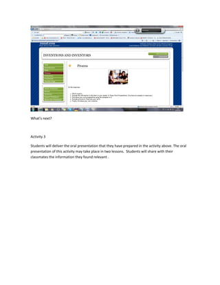 What’s next?



Activity 3

Students will deliver the oral presentation that they have prepared in the activity above. The oral
presentation of this activity may take place in two lessons. Students will share with their
classmates the information they found relevant .
 