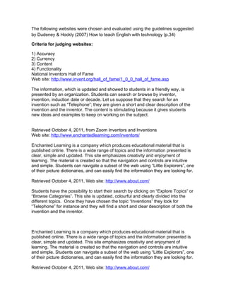 The following websites were chosen and evaluated using the guidelines suggested
by Dudeney & Hockly (2007) How to teach English with technology (p.34)

Criteria for judging websites:

1) Accuracy
2) Currency
3) Content
4) Functionality
National Inventors Hall of Fame
Web site: http://www.invent.org/hall_of_fame/1_0_0_hall_of_fame.asp

The information, which is updated and showed to students in a friendly way, is
presented by an organization. Students can search or browse by inventor,
invention, induction date or decade. Let us suppose that they search for an
invention such as “Telephone”; they are given a short and clear description of the
invention and the inventor. The content is stimulating because it gives students
new ideas and examples to keep on working on the subject.


Retrieved October 4, 2011, from Zoom Inventors and Inventions
Web site: http://www.enchantedlearning.com/inventors/

Enchanted Learning is a company which produces educational material that is
published online. There is a wide range of topics and the information presented is
clear, simple and updated. This site emphasizes creativity and enjoyment of
learning. The material is created so that the navigation and controls are intuitive
and simple. Students can navigate a subset of the web using “Little Explorers”, one
of their picture dictionaries, and can easily find the information they are looking for.

Retrieved October 4, 2011, Web site: http://www.about.com/

Students have the possibility to start their search by clicking on “Explore Topics” or
“Browse Categories”. This site is updated, colourful and clearly divided into the
different topics. Once they have chosen the topic “Inventions” they look for
“Telephone” for instance and they will find a short and clear description of both the
invention and the inventor.



Enchanted Learning is a company which produces educational material that is
published online. There is a wide range of topics and the information presented is
clear, simple and updated. This site emphasizes creativity and enjoyment of
learning. The material is created so that the navigation and controls are intuitive
and simple. Students can navigate a subset of the web using “Little Explorers”, one
of their picture dictionaries, and can easily find the information they are looking for.

Retrieved October 4, 2011, Web site: http://www.about.com/
 
