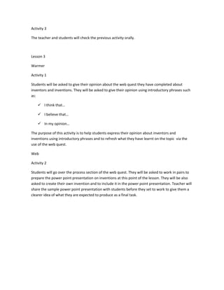 Activity 3

The teacher and students will check the previous activity orally.



Lesson 3

Warmer

Activity 1

Students will be asked to give their opinion about the web quest they have completed about
inventors and inventions. They will be asked to give their opinion using introductory phrases such
as:

     I think that…

     I believe that…

     In my opinion…

The purpose of this activity is to help students express their opinion about inventors and
inventions using introductory phrases and to refresh what they have learnt on the topic via the
use of the web quest.

Web

Activity 2

Students will go over the process section of the web quest. They will be asked to work in pairs to
prepare the power point presentation on inventions at this point of the lesson. They will be also
asked to create their own invention and to include it in the power point presentation. Teacher will
share the sample power point presentation with students before they set to work to give them a
clearer idea of what they are expected to produce as a final task.
 