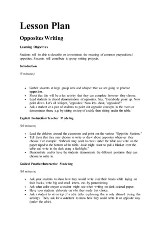 Lesson Plan
Opposites Writing
Learning Objectives
Students will be able to describe or demonstrate the meaning of common prepositional
opposites. Students will contribute to group writing projects.
Introduction
(5 minutes)
 Gather students at large group area and whisper that we are going to practice
opposites.
 Shout that this will be a fun activity that they can complete however they choose.
 Lead students in choral demonstration of opposites. Say, "Everybody point up. Now
point down. Let's all whisper, 'opposites.' Now let's shout, 'opposites!'"
 Ask a student or a pair of students to point out opposite concepts in the room or
demonstrate them, e.g. by sitting on top of a table then sitting under the table.
Explicit Instruction/Teacher Modeling
(10 minutes)
 Lead the children around the classroom and point out the various "Opposite Stations."
 Tell them that they may choose to write or draw about opposites wherever they
choose. For example: "Raheem may want to crawl under the table and write on the
paper taped to the bottom of the table. Josie might want to pull a blanket over the
table and write in the dark using a flashlight."
 Demonstrate and/or have the students demonstrate the different positions they can
choose to write in.
Guided Practice/Interactive Modeling
(10 minutes)
 Ask your students to show how they would write over their heads while laying on
their backs, write big and small letters, etc. by pantomiming.
 Ask what color crayon a student might use when writing on dark colored paper.
 Have your students elaborate on why they made that choice.
 Ask a student to sit on top of a table (after explaining this is only allowed during this
activity). Then, ask for a volunteer to show how they could write in an opposite way
(under the table).
 