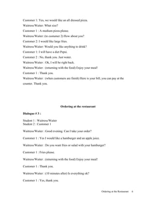 Customer 1: Yes, we would like an all dressed pizza.
Waitress/Waiter: What size?
Customer 1 : A medium pizza please.
Waitress/Waiter: (to custumer 2) How about you?
Customer 2: I would like large fries.
Waitress/Waiter: Would you like anything to drink?
Customer 1: I will have a diet Pepsi.
Customer 2 : No, thank you. Just water.
Waitress/Waiter : Ok, I will be right back.
Waitress/Waiter : (returning with the food) Enjoy your meal!
Customer 1 : Thank you.
Waitress/Waiter : (when customers are finish) Here is your bill, you can pay at the
counter. Thank you.




                               Ordering at the restaurant

Dialogue # 3 :

Student 1 : Waitress/Waiter
Student 2 : Customer 1

Waitress/Waiter : Good evening. Can I take your order?

Customer 1 : Yes I would like a hamburger and an apple juice.

Waitress/Waiter : Do you want fries or salad with your hamburger?

Customer 1 : Fries please.

Waitress/Waiter : (returning with the food) Enjoy your meal!

Customer 1 : Thank you.

Waitress/Waiter : (10 minutes after) Is everything ok?

Customer 1 : Yes, thank you.


                                                                Ordering at the Restaurant   6
 