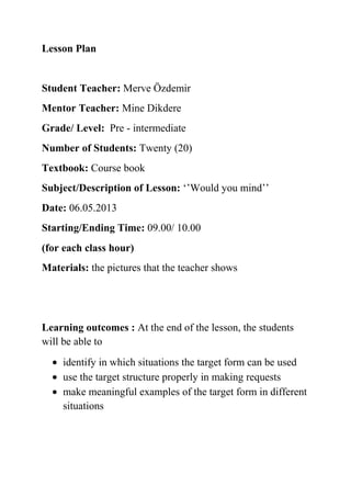 Lesson Plan

Student Teacher: Merve Özdemir
Mentor Teacher: Mine Dikdere
Grade/ Level: Pre - intermediate
Number of Students: Twenty (20)
Textbook: Course book
Subject/Description of Lesson: ‘’Would you mind’’
Date: 06.05.2013
Starting/Ending Time: 09.00/ 10.00
(for each class hour)
Materials: the pictures that the teacher shows

Learning outcomes : At the end of the lesson, the students
will be able to
identify in which situations the target form can be used
use the target structure properly in making requests
make meaningful examples of the target form in different
situations

 