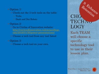  Option 1:
 Check out the 2 tech tools on the table:
 Trobo
 Dash and Dot Robots
 Option 2:
 Go to Circles of Innovation website:
http://circlesofinnovation.valenciacollege.
edu/2016/01/30/power-presentations/
 Choose a tech tool from any tool listed
 Option 3:
 Choose a tech tool on your own.
Each TEAM
will choose a
specific
technology tool
to use in their
lesson plan.
Week 9 Day 1 - Lesson Plan Part 1:
Objectives - Lott
 