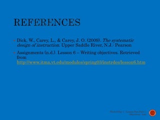  Dick, W., Carey, L., & Carey, J. O. (2009). The systematic
design of instruction. Upper Saddle River, N.J.: Pearson
 Assignments (n.d.). Lesson 6 – Writing objectives. Retrieved
from
http://www.itma.vt.edu/modules/spring03/instrdes/lesson6.htm
Week 9 Day 1 - Lesson Plan Part 1:
Objectives - Lott
 
