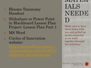 1. Blooms Taxonomy
Handout
2. Slideshare or Power Point
in Blackboard Lesson Plan
Project: Lesson Plan Part 1
3. MS Word
4. Circles of Innovation
website:
http://circlesofinnovation.v
alenciacollege.edu/2016/01/
30/power-presentations/
Make sure to have
these items with
you and pulled up
on the computer
as we work
together through
the activities!
Week 9 Day 1 - Lesson Plan Part 1:
Objectives - Lott
 