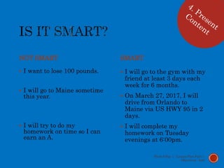 NOT SMART
 I want to lose 100 pounds.
 I will go to Maine sometime
this year.
 I will try to do my
homework on time so I can
earn an A.
SMART
 I will go to the gym with my
friend at least 3 days each
week for 6 months.
 On March 27, 2017, I will
drive from Orlando to
Maine via US HWY 95 in 2
days.
 I will complete my
homework on Tuesday
evenings at 6:00pm.
Week 9 Day 1 - Lesson Plan Part 1:
Objectives - Lott
 