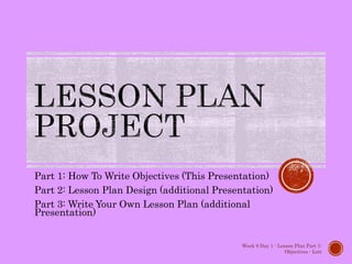Part 1: How To Write Objectives (This Presentation)
Part 2: Lesson Plan Design (additional Presentation)
Part 3: Write Your Own Lesson Plan (additional
Presentation)
Week 9 Day 1 - Lesson Plan Part 1:
Objectives - Lott
 