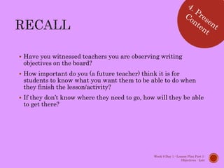  Have you witnessed teachers you are observing writing
objectives on the board?
 How important do you (a future teacher) think it is for
students to know what you want them to be able to do when
they finish the lesson/activity?
 If they don’t know where they need to go, how will they be able
to get there?
Week 9 Day 1 - Lesson Plan Part 1:
Objectives - Lott
 