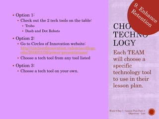  Option 1:
 Check out the 2 tech tools on the table:
 Trobo
 Dash and Dot Robots
 Option 2:
 Go to Circles of Innovation website:
http://circlesofinnovation.valenciacollege.
edu/2016/01/30/power-presentations/
 Choose a tech tool from any tool listed
 Option 3:
 Choose a tech tool on your own.
Each TEAM
will choose a
specific
technology tool
to use in their
lesson plan.
Week 9 Day 1 - Lesson Plan Part 1:
Objectives - Lott
 