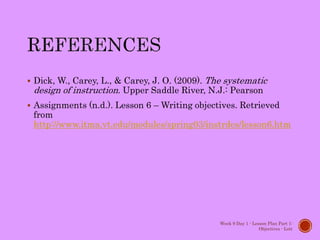 Dick, W., Carey, L., & Carey, J. O. (2009). The systematic
design of instruction. Upper Saddle River, N.J.: Pearson
 Assignments (n.d.). Lesson 6 – Writing objectives. Retrieved
from
http://www.itma.vt.edu/modules/spring03/instrdes/lesson6.htm
Week 9 Day 1 - Lesson Plan Part 1:
Objectives - Lott
 